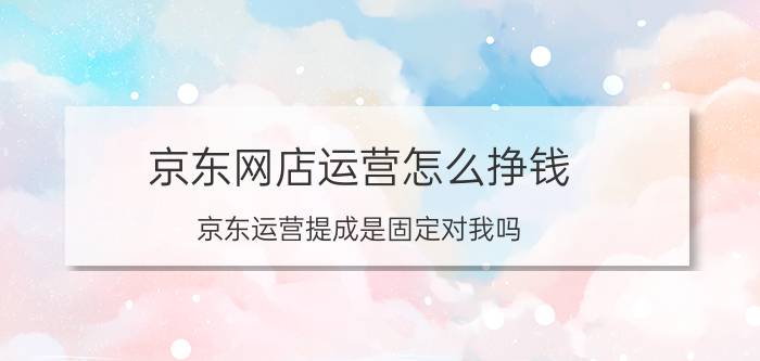 京东网店运营怎么挣钱 京东运营提成是固定对我吗？